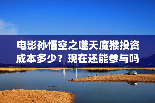 电影孙悟空之噬天魔猴投资成本多少？现在还能参与吗？ (孙悟空之噬天魔猴最新消息)