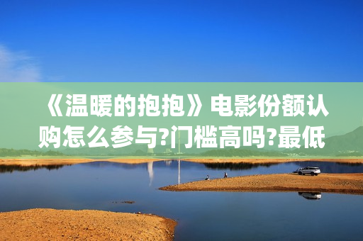 《温暖的抱抱》电影份额认购怎么参与?门槛高吗?最低多少能参与?(温暖的抱抱为什么禁了)
