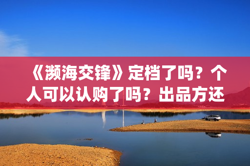 《濒海交锋》定档了吗?个人可以认购了吗?出品方还有份额吗?(濒海交锋百度百科) 《濒海交锋》定档了吗?个人可以认购了吗?出品方还有份额吗?(濒海交锋百度百科)