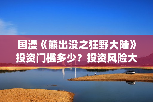 国漫《熊出没之狂野大陆》投资门槛多少？投资风险大吗?(熊出没之gsjh)