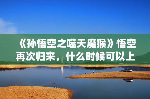 《孙悟空之噬天魔猴》悟空再次归来，什么时候可以上映？(孙悟空之噬天魔猴最新消息)