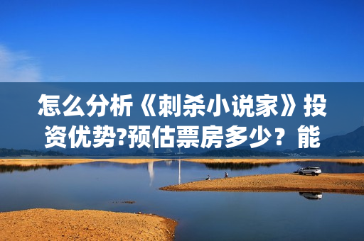 怎么分析《刺杀小说家》投资优势?预估票房多少?能否获得观众喜欢?(刺杀小说没看懂) 怎么分析《刺杀小说家》投资优势?预估票房多少?能否获得观众喜欢?(刺杀小说没看懂)