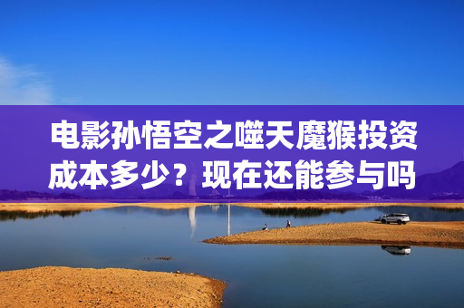 电影孙悟空之噬天魔猴投资成本多少？现在还能参与吗？(孙悟空之噬天魔猴最新消息)