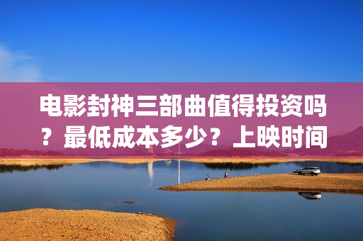 电影封神三部曲值得投资吗？最低成本多少？上映时间(电影封神三部曲发布立秋海报)