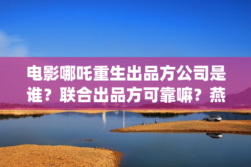 电影哪吒重生出品方公司是谁？联合出品方可靠嘛？燕莎(新电影哪吒重生)