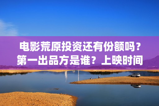 电影荒原投资还有份额吗?第一出品方是谁?上映时间?(荒原这部电视剧怎么样) 电影荒原投资还有份额吗?第一出品方是谁?上映时间?(荒原这部电视剧怎么样)