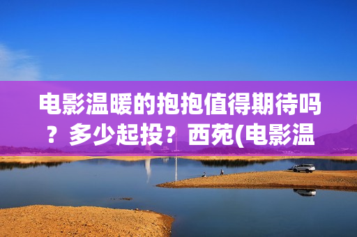 电影温暖的抱抱值得期待吗？多少起投？西苑(电影温暖的抱抱在线观看)