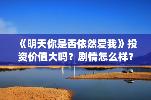 《明天你是否依然爱我》投资价值大吗？剧情怎么样？份额真实吗？(明天你是否依然爱我在线观看完整版)
