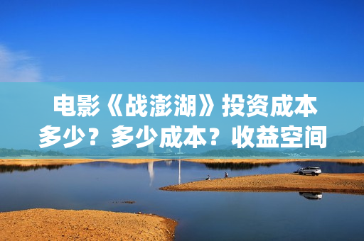  电影《战澎湖》投资成本多少？多少成本？收益空间大吗？(战鼓电影百科)