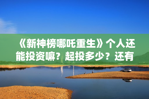 《新神榜哪吒重生》个人还能投资嘛？起投多少？还有份额吗？ (新神榜哪吒重生)