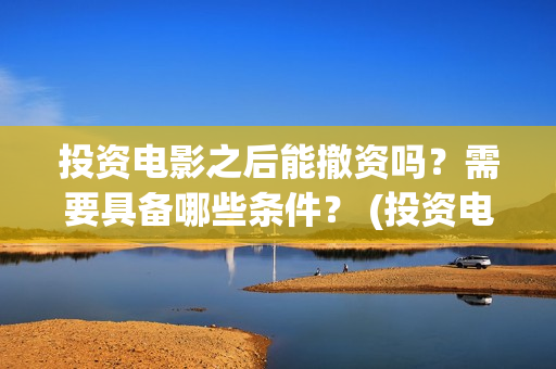 投资电影之后能撤资吗?需要具备哪些条件? (投资电影会不会亏) 投资电影之后能撤资吗?需要具备哪些条件? (投资电影会不会亏)