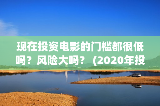 现在投资电影的门槛都很低吗？风险大吗？ (2020年投资电影怎么样)