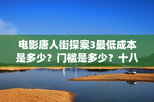 电影唐人街探案3最低成本是多少?门槛是多少?十八里店(电影唐人街探案2免费观看完整版) 电影唐人街探案3最低成本是多少?门槛是多少?十八里店(电影唐人街探案2免费观看完整版)