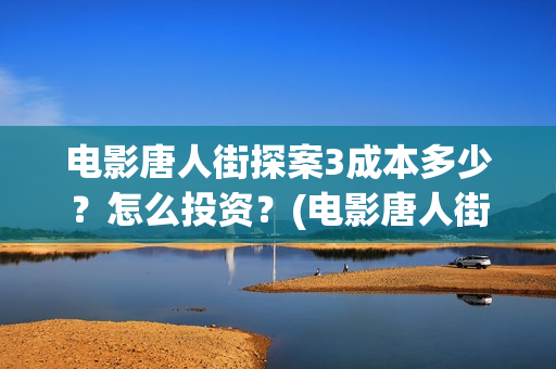 电影唐人街探案3成本多少？怎么投资？(电影唐人街探案2免费观看完整版)