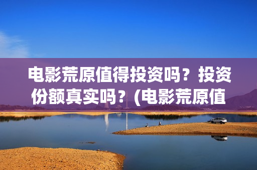 电影荒原值得投资吗?投资份额真实吗?(电影荒原值得投屏吗) 电影荒原值得投资吗?投资份额真实吗?(电影荒原值得投屏吗)