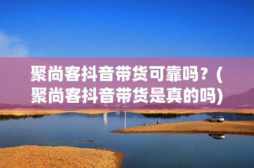 聚尚客抖音带货可靠吗？(聚尚客抖音带货是真的吗)