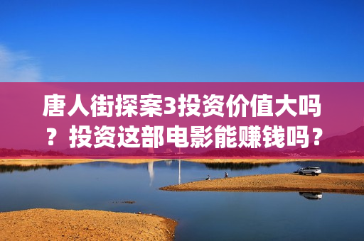 唐人街探案3投资价值大吗？投资这部电影能赚钱吗？(唐人街探案3投资方)