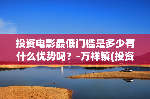 投资电影最低门槛是多少有什么优势吗？-万祥镇(投资电影最低门槛是什么)