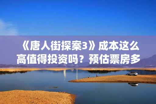 《唐人街探案3》成本这么高值得投资吗？预估票房多少？可盈利空间怎么样？(唐人街探案3电影免费观看播放)