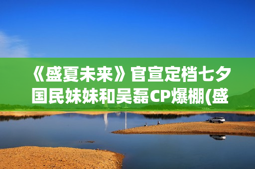 《盛夏未来》官宣定档七夕 国民妹妹和吴磊CP爆棚(盛夏未来reception)