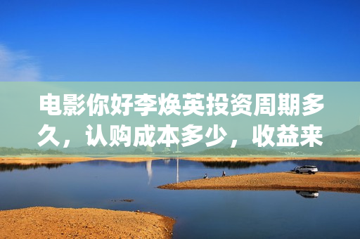 电影你好李焕英投资周期多久，认购成本多少，收益来源？(电影你好李焕英中李焕英最擅长的是排球吗)