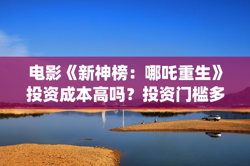电影《新神榜：哪吒重生》投资成本高吗？投资门槛多少？怎么参与？(电影《新神榜》在线看)