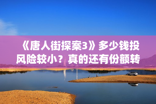 《唐人街探案3》多少钱投风险较小？真的还有份额转让吗？出品方靠谱吗？(唐人街探案3电影免费观看播放)