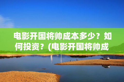 电影开国将帅成本多少？如何投资？(电影开国将帅成功了吗)