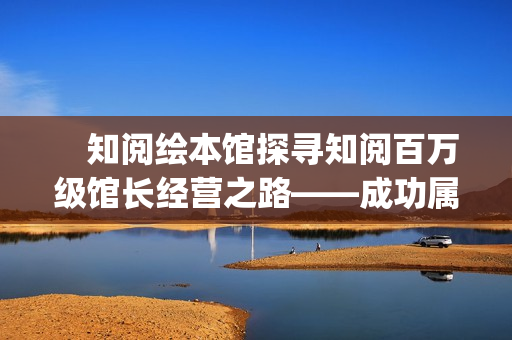 　知阅绘本馆探寻知阅百万级馆长经营之路——成功属于坚持到最后的人(知阅儿童绘本馆年卡)