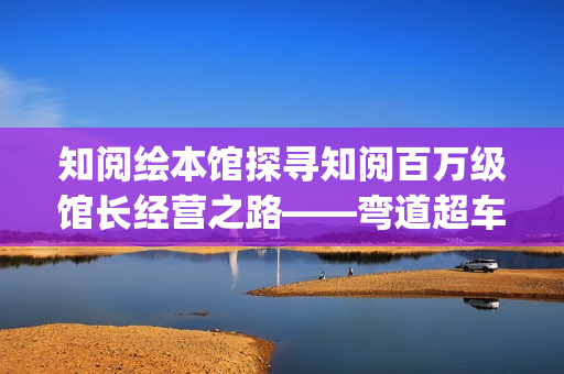 知阅绘本馆探寻知阅百万级馆长经营之路——弯道超车的人生(知阅儿童阅读中心)
