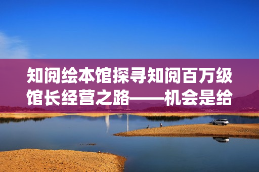 知阅绘本馆探寻知阅百万级馆长经营之路——机会是给有准备的人准备的(知阅儿童绘本馆收费标准)