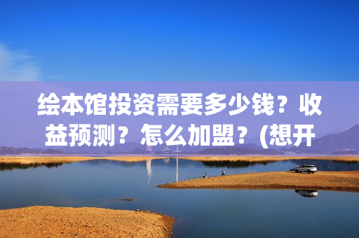 绘本馆投资需要多少钱？收益预测？怎么加盟？(想开个绘本馆需要什么资质)