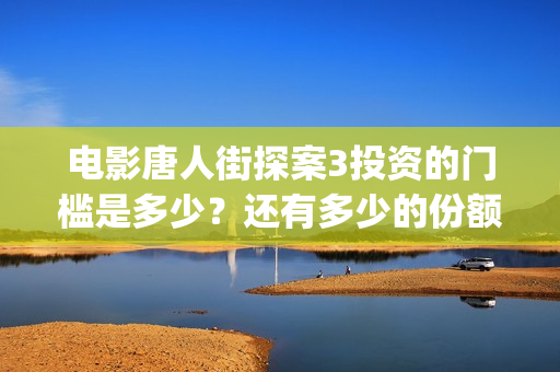 电影唐人街探案3投资的门槛是多少？还有多少的份额？(电影唐人街探案1900)