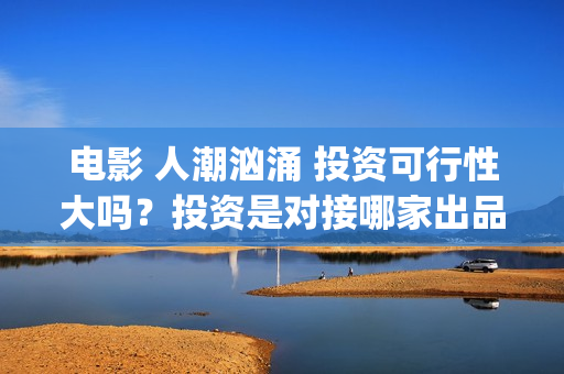 电影 人潮汹涌 投资可行性大吗？投资是对接哪家出品方？签约合同注意哪些？(电影人潮汹涌迅雷下载)