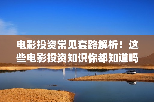 电影投资常见套路解析！这些电影投资知识你都知道吗？-干货 (电影投资流程是怎样的)