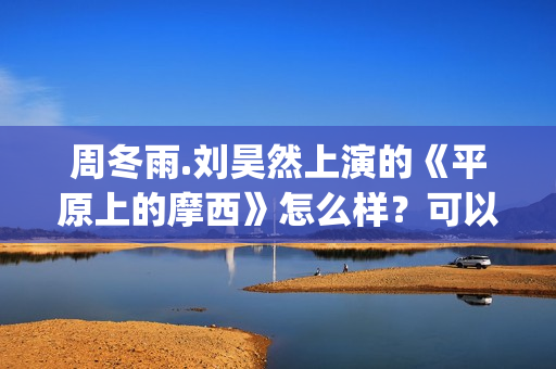 周冬雨.刘昊然上演的《平原上的摩西》怎么样？可以投资吗？(周冬雨刘昊然《燃冬》剧情)