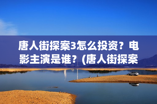 唐人街探案3怎么投资？电影主演是谁？(唐人街探案怎么样值得看吗)