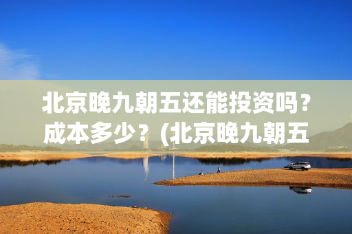 北京晚九朝五还能投资吗？成本多少？(北京晚九朝五上映时间)