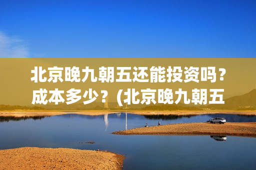 北京晚九朝五还能投资吗？成本多少？(北京晚九朝五预告片)