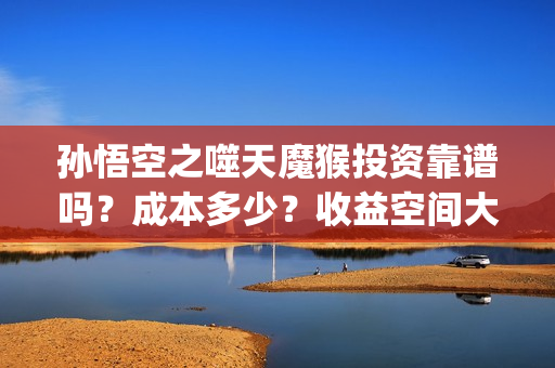 孙悟空之噬天魔猴投资靠谱吗？成本多少？收益空间大吗？(孙悟空之噬天魔猴什么时候才上映)