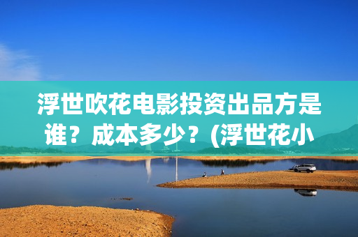 浮世吹花电影投资出品方是谁？成本多少？(浮世花小说讲的什么)