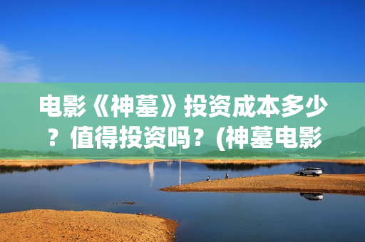 电影《神墓》投资成本多少？值得投资吗？(神墓电影是什么鬼)