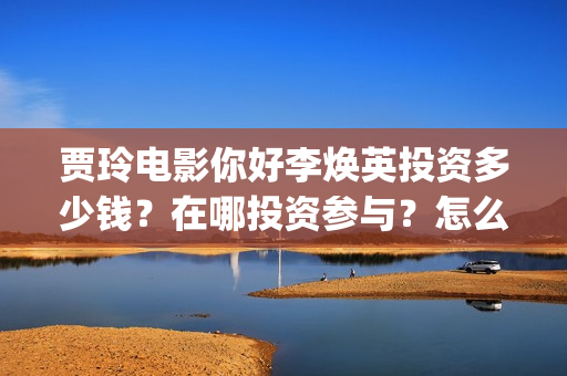 贾玲电影你好李焕英投资多少钱？在哪投资参与？怎么投？(贾玲你好李采访视频)