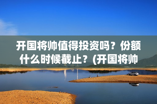 开国将帅值得投资吗？份额什么时候截止？(开国将帅有投资价值吗)