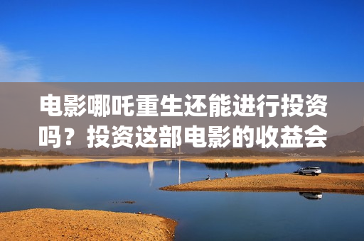 电影哪吒重生还能进行投资吗？投资这部电影的收益会好吗？(电影哪吒重生还有续集吗)