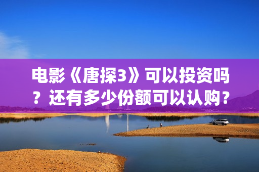 电影《唐探3》可以投资吗？还有多少份额可以认购？(唐探3正片)