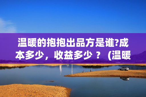 温暖的抱抱出品方是谁?成本多少，收益多少 ？ (温暖的抱抱是什么剧)