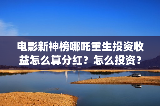 电影新神榜哪吒重生投资收益怎么算分红？怎么投资？ (新神榜 哪吒重生预告片)
