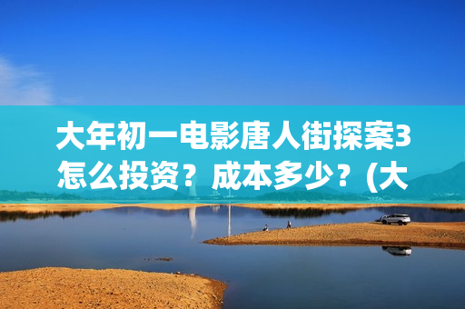 大年初一电影唐人街探案3怎么投资？成本多少？(大年初一电影2018)