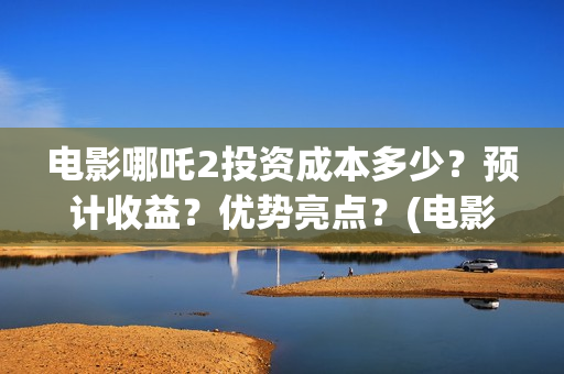 电影哪吒2投资成本多少？预计收益？优势亮点？(电影哪吒2投资成本是多少)